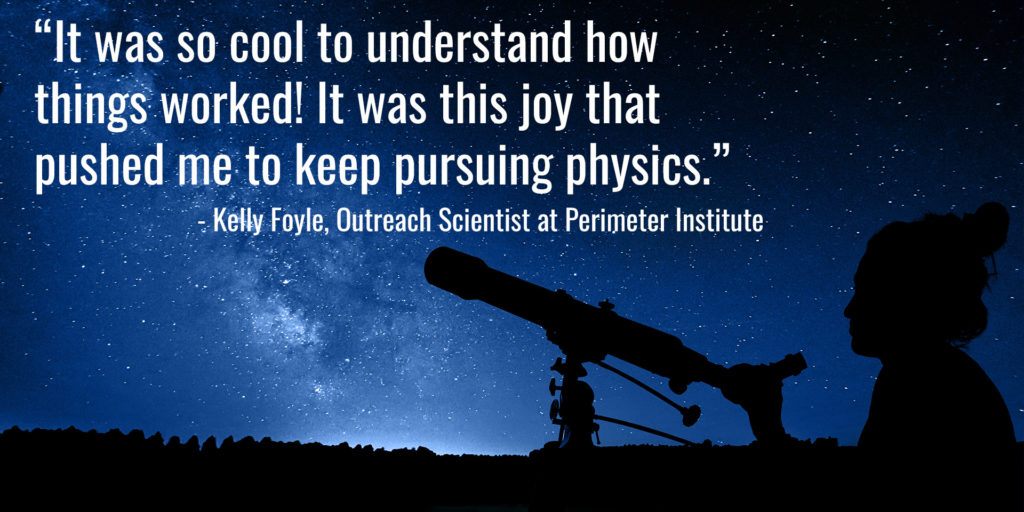 “It was so cool to understand how things worked! It was this joy that pushed me to keep pursuing physics.” - Kelly Foyle, Outreach Scientist at Perimeter Institute