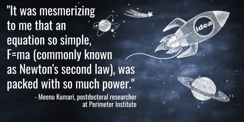 "It was mesmerizing to me that an equation so simple, F=ma (commonly known as Newton's second law), was packed with so much power." - Meenu Kumari, postdoctoral researcher at Perimeter Institute