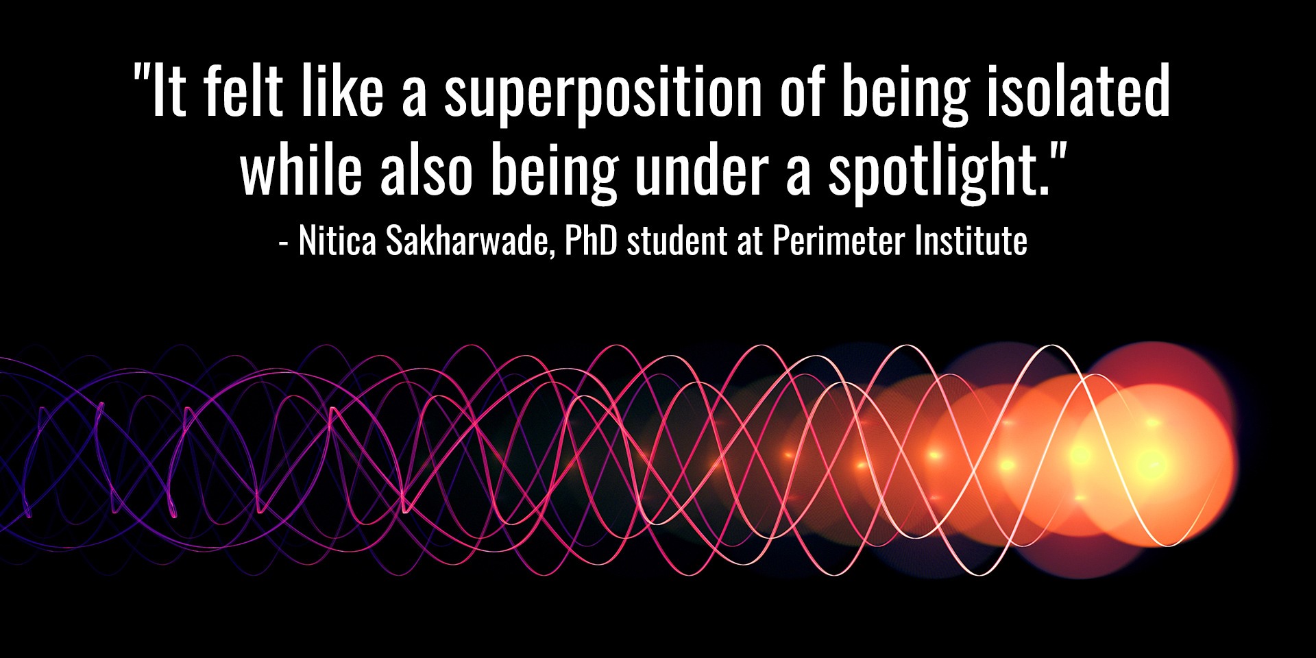 "It felt like a superposition of being isolated while also being under a spotlight." Nitica Sakharwade, PhD student at Perimeter Institute